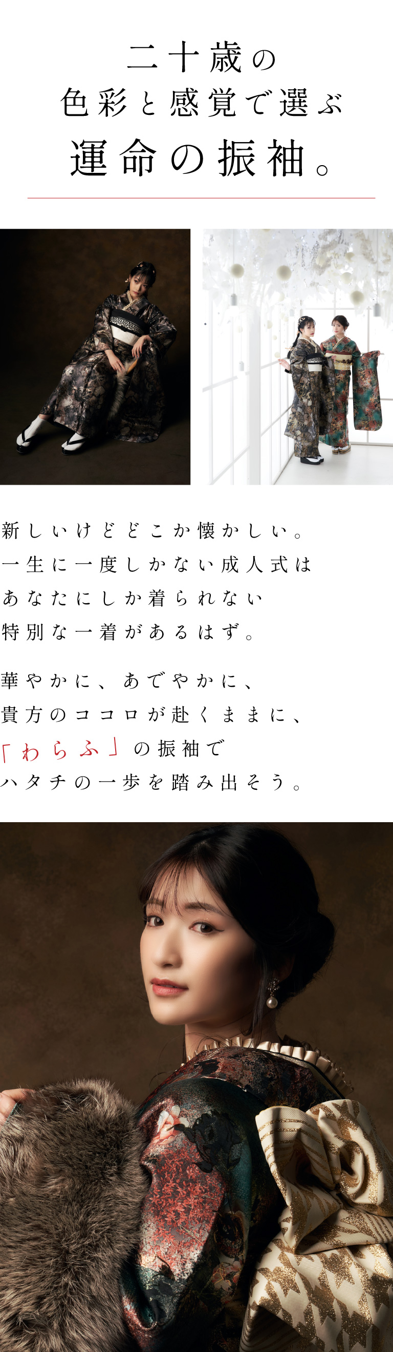 【二十歳の色彩と感覚で選ぶ運命の振袖。】新しいけどどこか懐かしい。一生に一度しかない成人式はあなたにしか着られない特別な一着があるはず。華やかに、あでやかに。貴方のココロが赴くままに、「わらふ」の振袖でハタチの一歩を踏み出そう。